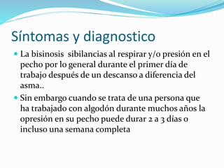Síntomas y diagnostico
La bisinosis sibilancias al respirar y/o presión en el
pecho por lo general durante el primer día de
trabajo después de un descanso a diferencia del
asma..
Sin embargo cuando se trata de una persona que
ha trabajado con algodón durante muchos años la
opresión en su pecho puede durar 2 a 3 días o
incluso una semana completa