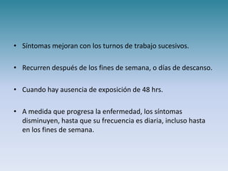 • Síntomas mejoran con los turnos de trabajo sucesivos.

• Recurren después de los fines de semana, o días de descanso.

• Cuando hay ausencia de exposición de 48 hrs.

• A medida que progresa la enfermedad, los síntomas
  disminuyen, hasta que su frecuencia es diaria, incluso hasta
  en los fines de semana.
 
