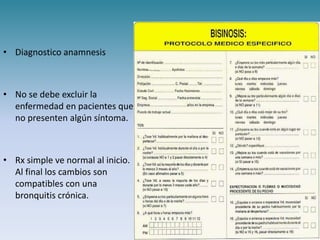 • Diagnostico anamnesis



• No se debe excluir la
  enfermedad en pacientes que
  no presenten algún síntoma.



• Rx simple ve normal al inicio.
  Al final los cambios son
  compatibles con una
  bronquitis crónica.
 