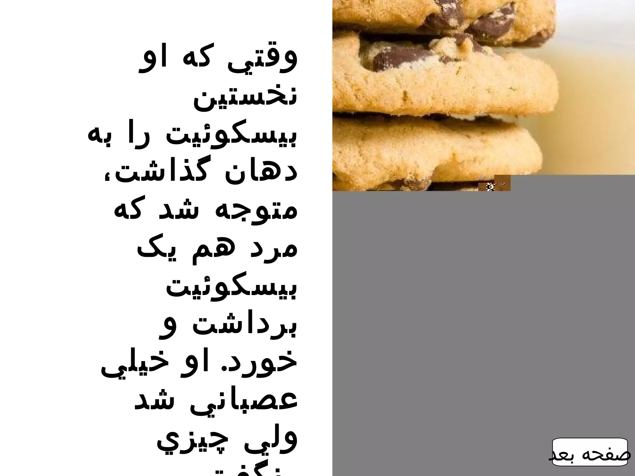 ‫وقتي که او‬
        ‫نخستين‬
‫بيسکوئيت را به‬
 ‫دهان گذاشت،‬
  ‫متوجه شد که‬
    ‫مرد هم يک‬
      ‫بيسکوئيت‬
      ‫برداشت و‬
 ‫خورد. او خيلي‬
    ‫عصباني شد‬
     ‫ولي چيزي‬    ‫صفحه بعد‬
 