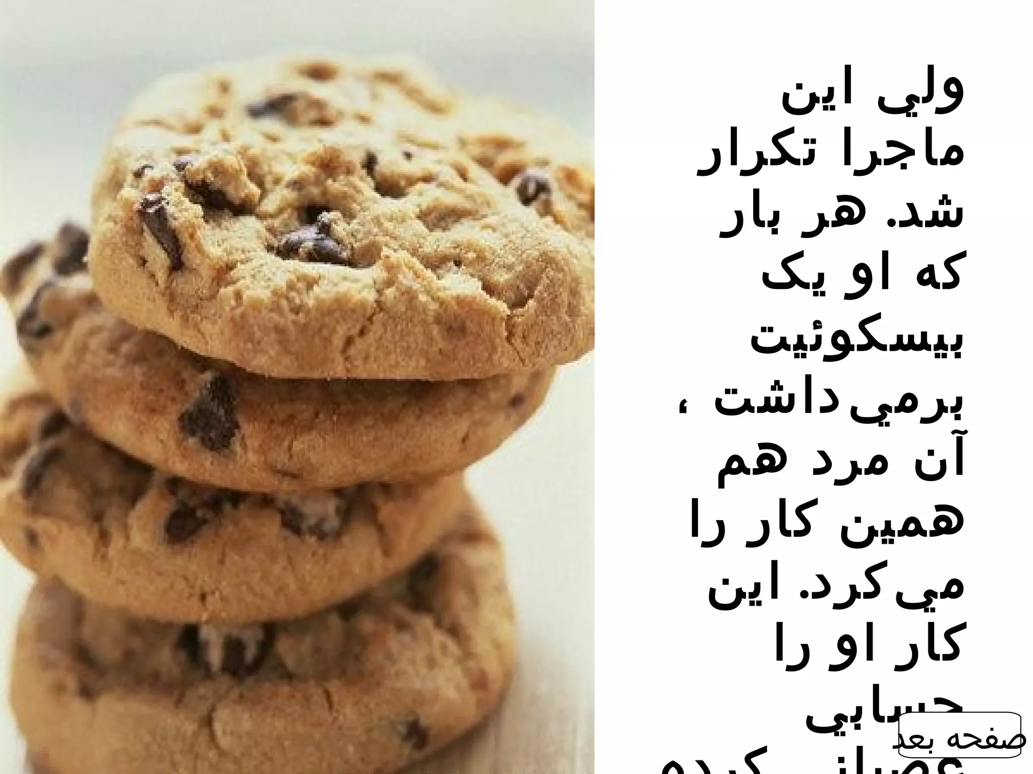 ‫ولي اين‬
  ‫ماجرا تکرار‬
   ‫شد. هر بار‬
     ‫که او يک‬
    ‫بيسکوئيت‬
‫برم ي ‌داشت ،‬
   ‫آن مرد هم‬
 ‫همين کار را‬
  ‫م ي ‌کرد. اين‬
     ‫کار او را‬
       ‫حسابي‬
           ‫صفحه بعد‬
 