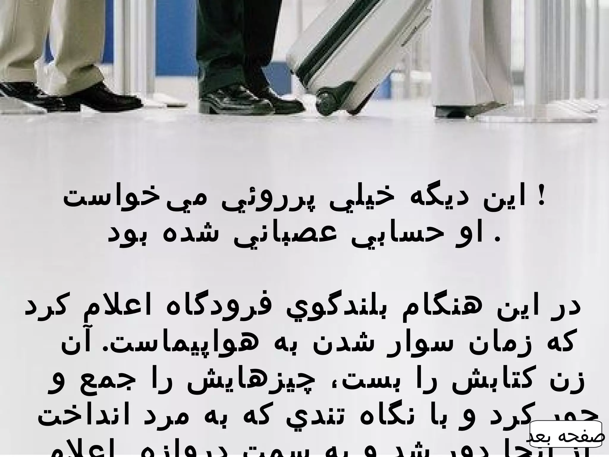 ‫! اين ديگه خيلي پرروئي م ي ‌خواست‬
    ‫. او حسابي عصباني شده بود‬

‫در اين هنگام بلندگوي فرودگاه اعلم کرد‬
   ‫که زمان سوار شدن به هواپيماست. آن‬
  ‫زن کتابش را بست، چيزهايش را جمع و‬
 ‫جور کرد و با نگاه تندي که به مرد انداخت‬
                                  ‫صفحه بعد‬
 