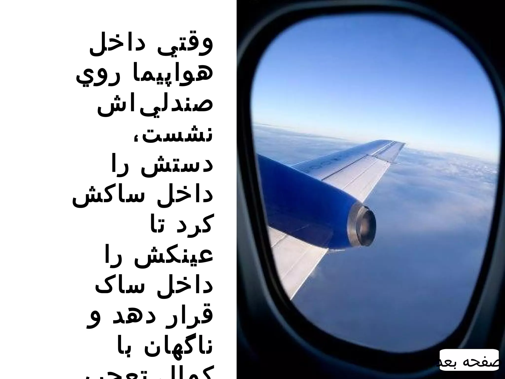 ‫وقتي داخل‬
‫هواپيما روي‬
  ‫صندل ي ‌اش‬
      ‫نشست،‬
   ‫دستش را‬
‫داخل ساکش‬
       ‫کرد تا‬
  ‫عينکش را‬
 ‫داخل ساک‬
 ‫قرار دهد و‬
    ‫ناگهان با‬
                ‫صفحه بعد‬
 