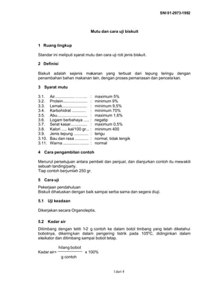 SNI 01-2973-1992
dari 41
Mutu dan cara uji biskuit
1 Ruang lingkup
Standar ini meliputi syarat mutu dan cara uji roti jenis biskuit.
2 Definisi
Biskuit adalah sejenis makanan yang terbuat dari tepung teringu dengan
penambahan bahan makanan lain, dengan proses pemanasan dan pencetakan.
3 Syarat mutu
3.1. Air.................. ……... : maximum 5%
3.2. Protein...................... : minimum 9%
3.3. Lemak...................... : minimum 9,5%
3.4. Karbohidrat ............. : minimum 70%
3.5. Abu........................... : maximum 1,6%
3.6. Logam berbahaya ..... : negatip
3.7. Serat kasar............... : maximum 0,5%
3.8. Kalori ..... kal/100 gr... : minimum 400
3.9. Jenis tepung ............. : terigu
3.10. Bau dan rasa ............ : normal, tidak tengik
3.11. Warna ....................... : normal
4 Cara pengambilan contoh
Menurut persetujuan antara pembeli dan penjual, dan dianjurkan contoh itu mewakili
sebuah tanding/party.
Tiap contoh berjumlah 250 gr.
5 Cara uji
Pekerjaan pendahuluan
Biskuit dihaluskan dengan baik sampai serba sama dan segera diuji.
5.1 Uji keadaan
Dikerjakan secara Organoleptis.
5.2 Kadar air
Ditimbang dengan teliti 1-2 g contoh ke dalam botol timbang yang telah diketahui
bobotnya, dikeringkan dalam pengering listrik pada 105o
C, didinginkan dalam
eksikator dan ditimbang sampai bobot tetap.
hilang bobot
Kadar air= x 100%
g contoh
 