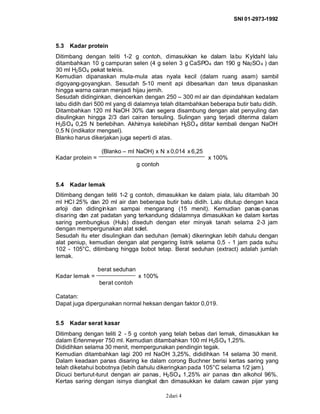 SNI 01-2973-1992
dari 42
5.3 Kadar protein
Ditimbang dengan teliti 1-2 g contoh, dimasukkan ke dalam labu Kyldahl lalu
ditambahkan 10 g campuran selen (4 g selen 3 g CaSPO4 dan 190 g Na2SO4 ) dan
30 ml H2SO4 pekat teknis.
Kemudian dipanaskan mula-mula atas nyala kecil (dalam ruang asam) sambil
digoyang-goyangkan. Sesudah 5-10 menit api dibesarkan dan terus dipanaskan
hingga warna cairan menjadi hijau jernih.
Sesudah didinginkan, diencerkan dengan 250 – 300 ml air dan dipindahkan kedalam
labu didih dari 500 ml yang di dalamnya telah ditambahkan beberapa butir batu didih.
Ditambahkan 120 ml NaOH 30% dan segera disambung dengan alat penyuling dan
disulingkan hingga 2/3 dari cairan tersuling. Sulingan yang terjadi diterima dalam
H2SO4 0,25 N berlebihan. Akhirnya kelebihan H2SO4 dititar kembali dengan NaOH
0,5 N (indikator mengsel).
Blanko harus dikerjakan juga seperti di atas.
(Blanko – ml NaOH) x N x 0,014 x 6,25
Kadar protein = x 100%
g contoh
5.4 Kadar lemak
Ditimbang dengan teliti 1-2 g contoh, dimasukkan ke dalam piala, lalu ditambah 30
ml HCl 25% dan 20 ml air dan beberapa butir batu didih. Lalu ditutup dengan kaca
arloji dan didinginkan sampai mengarang (15 menit). Kemudian panas-panas
disaring dan zat padatan yang terkandung didalamnya dimasukkan ke dalam kertas
saring pembungkus (Huls) diseduh dengan eter minyak tanah selama 2-3 jam
dengan mempergunakan alat solet.
Sesudah itu eter disulingkan dan seduhan (lemak) dikeringkan lebih dahulu dengan
alat peniup, kemudian dengan alat pengering listrik selama 0,5 - 1 jam pada suhu
102 - 105°C, ditimbang hingga bobot tetap. Berat seduhan (extract) adalah jumlah
lemak.
berat seduhan
Kadar lemak = x 100%
berat contoh
Catatan:
Dapat juga dipergunakan normal heksan dengan faktor 0,019.
5.5 Kadar serat kasar
Ditimbang dengan teliti 2 - 5 g contoh yang telah bebas dari lemak, dimasukkan ke
dalam Erlenmeyer 750 ml. Kemudian ditambahkan 100 ml H2SO4 1,25%.
Dididihkan selama 30 menit, mempergunakan pendingin tegak.
Kemudian ditambahkan lagi 200 ml NaOH 3,25%, dididihkan 14 selama 30 menit.
Dalam keadaan panas disaring ke dalam corong Buchner berisi kertas saring yang
telah diketahui bobotnya (lebih dahulu dikeringkan pada 105°C selama 1/2 jam).
Dicuci berturut-turut dengan air panas, H2SO4 1,25% air panas dan alkohol 96%.
Kertas saring dengan isinya diangkat dan dimasukkan ke dalam cawan pijar yang
 
