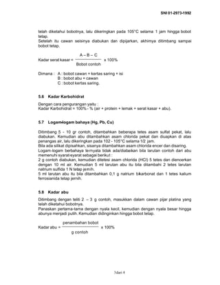 SNI 01-2973-1992
dari 43
telah diketahui bobotnya, lalu dikeringkan pada 105°C selama 1 jam hingga bobot
tetap.
Setelah itu cawan seisinya diabukan dan dipijarkan, akhimya ditimbang sampai
bobot tetap.
A – B – C
Kadar serat kasar = x 100%
Bobot contoh
Dimana : A : bobot cawan + kertas saring + isi
B : bobot abu + cawan
C : bobot kertas saring.
5.6 Kadar Karbohidrat
Dengan cara pengurangan yaitu :
Kadar Karbohidrat = 100%- % (air + protein + lemak + serat kasar + abu).
5.7 Logam-logam bahaya (Hg, Pb, Cu)
Ditimbang 5 - 10 gr contoh, ditambahkan beberapa tetes asam sulfat pekat, lalu
diabukan. Kemudian abu ditambahkan asam chlorida pekat dan diuapkan di atas
penangas air, lalu dikeringkan pada 102 - 105°C selama 1/2 jam.
Bila ada silikat dipisahkan, sisanya ditambahkan asam chlorida encer dan disaring.
Logam-logam berbahaya ternyata tidak ada/diabaikan bila larutan contoh dari abu
memenuhi syarat-syarat sebagai berikut :
2 g contoh diabukan, kemudian ditetesi asam chlorida (HCI) 5 tetes dan diencerkan
dengan 10 ml air. Kemudian 5 ml larutan abu itu bila ditambahi 2 tetes larutan
natrium sulfida 1 N tetap jernih.
5 ml larutan abu itu bila ditambahkan 0,1 g natrium bikarbonat dan 1 tetes kalium
ferrosianida tetap jernih.
5.8 Kadar abu
Ditimbang dengan teliti 2 – 3 g contoh, masukkan dalam cawan pijar platina yang
telah diketahui bobotnya.
Panaskan pertama-tama dengan nyala kecil, kemudian dengan nyala besar hingga
abunya menjadi putih. Kemudian didinginkan hingga bobot tetap.
penambahan bobot
Kadar abu = x 100%
g contoh
 