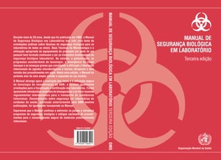 Organização Mundial da Saúde
MANUALDESEGURANÇABIOLÓGICAEMLABORATÓRIOTERCEIRAEDIÇÃOOMS
ISBN 92 4 254650 1
MANUAL DE
SEGURANÇA BIOLÓGICA
EM LABORATÓRIO
Terceira edição
Durante mais de 20 anos, desde que foi publicado em 1983, o Manual
de Segurança Biológica nos Laboratórios tem sido uma fonte de
orientações práticas sobre técnicas de segurança biológica para os
laboratórios de todos os níveis. Boas Técnicas de Microbiologia e a
utilização apropriada do equipamento de protecção por parte de um
pessoal bem formado continuam a ser os elementos fundamentais da
segurança biológica laboratorial. No entanto, a globalização, os
progressos consideráveis da tecnologia, a emergência de novas
doenças e as ameaças graves que constituem a utilização e libertação
intencionais de agentes microbiológicos e toxinas obrigaram a uma
revisão dos procedimentos em vigor. Nesta nova edição, o Manual foi
portanto alvo de uma ampla revisão e expansão do seu âmbito.
O Manual abrange agora a avaliação dos riscos e a utilização segura
da tecnologia de recombinação de ADN, e fornece igualmente
orientações para a fiscalização e certificação dos laboratórios. Foram
igualmente introduzidos conceitos de biosegurança e os mais recentes
regulamentos internacionais para o transporte de substâncias
infecciosas. Documentação sobre segurança em laboratórios de
unidades de saúde, publicada anteriormente pela OMS noutras
publicações, foi igualmente incorporada no Manual.
Esperamos que o Manual continue a estimular os países a introduzir
programas de segurança biológica e códigos nacionais de procedi-
mentos para o manuseamento seguro de materiais potencialmente
infecciosos.
 