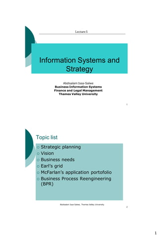 1
1
Information Systems and
Strategy
Lecture 5
Abdisalam Issa-Salwe
Business Information Systems
Finance and Legal Management
Thames Valley University
Abdisalam Issa-Salwe, Thames Valley University
2
Topic list
 Strategic planning
 Vision
 Business needs
 Earl’s grid
 McFarlan’s application portofolio
 Business Process Reengineering
(BPR)
 
