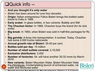 Quick info --
  And you thought it’s only water
  Bisleri has been around for over four decades.
  Origin: Italian entrepreneur Felice Bisleri brings the bottled water
     brand to India in 1965
    Early avatar: In glass bottles, in two variants: Bubbly and Still
    The Chauhan factor: In 1969, Chauhan buys the brand (for its club
     soda)
    Big break: In 1993, when Bisleri was sold in half-litre packages for Rs
     5
    Big gamble: A foray into transportation. It worked. Today, Chauhan
     has some 2,000 trucks nationwide
    Annual growth rate of Bisleri: 35-40 per cent.
    Bottles sold per day: 15 million
    Number of retail outlets covered: 3,15,000
    Exclusive distributors: 3,400
    Number of factories: 54, will have another 30-32 more by March
     2010
    New variants: Bisleri Mountain Water, Bisleri Mountain Water from
     the Himalayas. Contemplating launch of enhanced water, vitamin
       PRATIK.A.DHAKE
26
     water and flavoured water
 