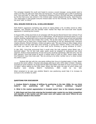 The campaign targeted the youth and hoped to convey a social message: young people need to
make sure they are safe even when they are having fun. The ad campaign saw a shift in positioning
from "pure and safe" to "play safe." According to Ambience D'Arcy, the shift had been necessitated
by the fact that every new entrant in the mineral water market adopted the purity. Said Chauhan,
"Our observation is that people consume mineral water not for the minerals, but for safety. Hence
the word "safe" is critical."

WILL BISLERI EVER BE A Rs. 10 BILLION BRAND?

Parle Bisleri's aggressive marketing was aimed at making Bisleri a Rs 10 billion brand by 2003.
However, new entrants into the branded water market like Pepsi and Coca-Cola were equally
aggressive in marketing their brands.

In August 2001, Kinley launched an ad campaign with the tag line Boond boond mein vishwas (Trust
in every drop). The ad focussed on trust in relationships. The 40 second commercial opens in a rural
setting, showing cracked earth and a young boy waiting for rain. A Kinley truck arrives and sprinkles
water all over. The boy's face breaks into a smile. The ad also shows a father running behind his
son's school truck to hand over a Kinley bottle. Commenting on the ad, Pandrang Row, executive
creative director, McCann-Erickson, Kinley's ad agency said, "We were trying to show images where
people had to trust the water they were drinking, or giving their children. Kinley is the water you
use when you need to be able to trust what you're drinking or giving someone to drink."

In late 2001, Coca-Cola announced that it would enter the bulk segment where Bisleri was a
dominant player. The 20 litre bulk water packs would be targeted at institutional and home
segment. Kinley's brand positioning of trust and purity would be maintained. With the entry into the
bulk segment, Coca-Cola aimed to garner a market share of 40% by 2002. Sanjiv Gupta, Senior
Vice-President, Coca Cola India said, "We are aiming to be either number one or a close number
two within a year."

         Analysts felt that with the cola giants shifting their focus to branded water in India, Bisleri
would be the worst sufferer. Chauhan was already planning to sell a 49% stake in Bisleri. However,
according to some analysts; he would wait till 2003 when Bisleri was likely to touch a turnover of Rs
10 billion, before selling out the 49% stake. Others felt that given the pace at which Kinley and
Aquafina     were       eroding    Bisleri's   marketshare,       2003     could    be     too     late.

What remained to be seen was whether Bisleri's new positioning would help it to increase its
turnover to Rs 10 billion by 2003




QUESTIONS FOR DISCUSSION

1. Analyse Bisleri's strategy of shifting its positioning in the late 1990s. Do you think
bisleri's  new      positioning    will     help    it   achieve     ambitious   targets?

2. What is the market segmentation in branded water? How is the industry shaping?

3. With Pepsi and Coca-Cola entering the branded water market do you think competition
will intensify in this market and that water wars will replace cola wars? Where do you
think Bisleri stands in this market?
 
