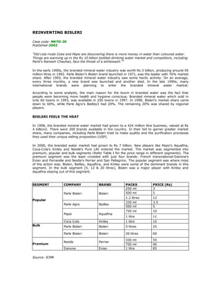 REINVENTING BISLERI

Case code- MKTG-20
Published-2002

"Old cola rivals Coke and Pepsi are discovering there is more money in water than coloured water.
Things are warming up in the Rs 10 billion bottled-drinking water market and competitors, including
Parle's Ramesh Chauhan, face the threat of a whitewash.""

In the early 1990s, the branded mineral water industry was worth Rs 3 billion, producing around 95
million litres in 1992. Parle Bisleri's Bisleri brand launched in 1971, was the leader with 70% market
share. After 1993, the branded mineral water industry saw some hectic activity. On an average,
every three months, a new brand was launched and another died. In the late 1990s, many
international brands were planning to enter the branded mineral water market.

According to some analysts, the main reason for the boom in branded water was the fact that
people were becoming more health and hygiene conscious. Branded mineral water which sold in
only 60 towns in 1993, was available in 250 towns in 1997. In 1998, Bisleri's market share came
down to 60%, while Parle Agro's Bailley3 had 20%. The remaining 20% was shared by regional
players.

BISLERI FEELS THE HEAT

In 1998, the branded mineral water market had grown to a 424 million litre business, valued at Rs
4 billion2. There were 200 brands available in the country. In their bid to garner greater market
share, many companies, including Parle Bisleri tried to make quality and the purification processes
they used their unique selling proposition (USP).

In 2000, the branded water market had grown to Rs 7 billion. New players like Pepsi's Aquafina,
Coca-Cola's Kinley and Nestle's Pure Life entered the market. The market was segmented into
premium, popular and bulk segments (Refer Table I for the price range in different segments). The
premium segment was the least crowded with just four brands: French transnational-Danone's
Evian and Ferrarelle and Nestle's Perrier and San Pellagrino. The popular segment was where most
of the action was. Bisleri, Bailley, Aquafina, and Kinley were some of the dominant brands in this
segment. In the bulk segment (5, 12 & 20 litres), Bisleri was a major player with Kinley and
Aquafina staying out of this segment.



SEGMENT             COMPANY                BRAND            PACKS             PRICE (Rs)
                                                            250 ml            3
                    Parle Bisleri          Bisleri          500 ml            5
                                                            1.2 litres        12
Popular
                                                            330 ml            3.5
                    Parle Agro             Bailley
                                                            500 ml            5
                                                            750 ml            10
                    Pepsi                  Aquafina
                                                            1 litre           11
                    Coca Cola              Kinley           1 litre           10
Bulk                Parle Bisleri          Bisleri          5 litres          25

                    Parle Bisleri          Bisleri          20 litres         60

                                                            330 ml            55
                    Nestle                 Perrier
Premium                                                     750 ml            90
                    Danone                 Evian            1 litre           85

Source: ICMR
 