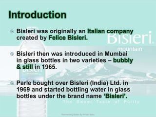 IntroductionBisleri was originally an Italian company created by FeliceBisleri.Bisleri then was introduced in Mumbai in glass bottles in two varieties – bubbly & still in 1965.Parle bought over Bisleri (India) Ltd. in 1969 and started bottling water in glass bottles under the brand name ‘Bisleri’.Reinventing Bisleri By Pinaki Basu
