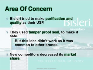 Area Of ConcernBisleri tried to make purification and quality as their USP.They used tamper proof seal, to make it safe.		But this idea didn’t work as it was 	common to other brands.New competitors decreased its market share.Reinventing Bisleri By Pinaki Basu