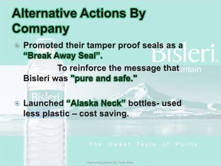 Alternative Actions By CompanyPromoted their tamper proof seals as a “Break Away Seal”.			To reinforce the message that Bisleri was "pure and safe." Launched “Alaska Neck” bottles- used less plastic – cost saving.Reinventing Bisleri By Pinaki Basu