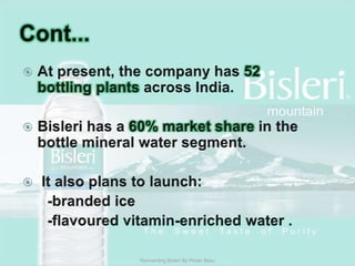 Cont...At present, the company has 52 bottling plants across India.Bisleri has a 60% market share in the bottle mineral water segment. It also plans to launch:      -branded ice      -flavoured vitamin-enriched water .Reinventing Bisleri By Pinaki Basu