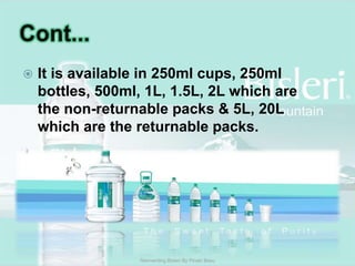 Cont...It is available in 250ml cups, 250ml bottles, 500ml, 1L, 1.5L, 2L which are the non-returnable packs & 5L, 20L which are the returnable packs. Reinventing Bisleri By Pinaki Basu