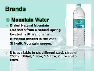 Brands Mountain WaterBisleri Natural Mountain 	emanates from a natural spring,	located in Uttaranchal and 	Himachal nestled in the vast Shivalik Mountain ranges.It is available in six different pack sizes of 250ml, 500ml, 1 litre, 1.5 litre, 2 litre and 5 litres. Reinventing Bisleri By Pinaki Basu