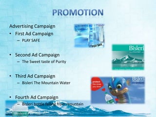 Advertising Campaign
• First Ad Campaign
   – PLAY SAFE


• Second Ad Campaign
   – The Sweet taste of Purity


• Third Ad Campaign
   – Bisleri The Mountain Water


• Fourth Ad Campaign
   – Bisleri bottle falling from mountain
 