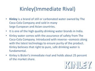 Kinley(Immediate Rival)
• Kinley is a brand of still or carbonated water owned by The
Coca-Cola Company and sold in many
large European and Asian countries.
• It is one of the high quality drinking water brands in India.
• Kinley water comes with the assurance of safety from The
Coca-Cola Company. Introduced with reverse –osmosis along
with the latest technology to ensure purity of the product.
Kinley believes that right to pure, safe drinking water is
fundamental.
• Kinley is Bisleri’s immediate rival and holds about 25 percent
of the market share.
 