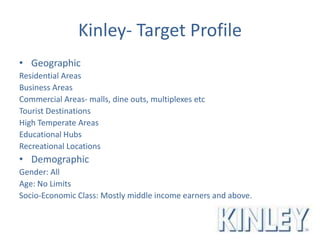 Kinley- Target Profile
• Geographic
Residential Areas
Business Areas
Commercial Areas- malls, dine outs, multiplexes etc
Tourist Destinations
High Temperate Areas
Educational Hubs
Recreational Locations
• Demographic
Gender: All
Age: No Limits
Socio-Economic Class: Mostly middle income earners and above.
 