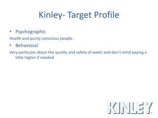 Kinley- Target Profile
• Psychographic
Health and purity conscious people.
• Behavioral
Very particular about the quality and safety of water and don’t mind paying a
little higher if needed.
 
