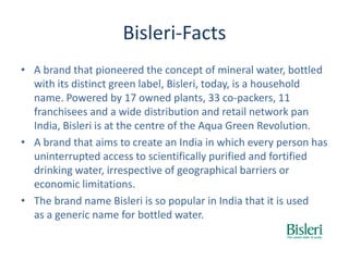 Bisleri-Facts
• A brand that pioneered the concept of mineral water, bottled
with its distinct green label, Bisleri, today, is a household
name. Powered by 17 owned plants, 33 co-packers, 11
franchisees and a wide distribution and retail network pan
India, Bisleri is at the centre of the Aqua Green Revolution.
• A brand that aims to create an India in which every person has
uninterrupted access to scientifically purified and fortified
drinking water, irrespective of geographical barriers or
economic limitations.
• The brand name Bisleri is so popular in India that it is used
as a generic name for bottled water.
 