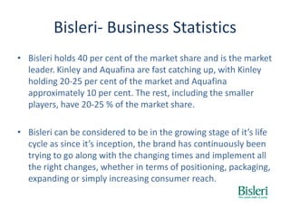 Bisleri- Business Statistics
• Bisleri holds 40 per cent of the market share and is the market
leader. Kinley and Aquafina are fast catching up, with Kinley
holding 20-25 per cent of the market and Aquafina
approximately 10 per cent. The rest, including the smaller
players, have 20-25 % of the market share.
• Bisleri can be considered to be in the growing stage of it’s life
cycle as since it’s inception, the brand has continuously been
trying to go along with the changing times and implement all
the right changes, whether in terms of positioning, packaging,
expanding or simply increasing consumer reach.
 