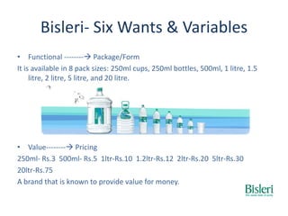 Bisleri- Six Wants & Variables
• Functional -------- Package/Form
It is available in 8 pack sizes: 250ml cups, 250ml bottles, 500ml, 1 litre, 1.5
litre, 2 litre, 5 litre, and 20 litre.
• Value-------- Pricing
250ml- Rs.3 500ml- Rs.5 1ltr-Rs.10 1.2ltr-Rs.12 2ltr-Rs.20 5ltr-Rs.30
20ltr-Rs.75
A brand that is known to provide value for money.
 