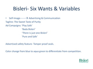 Bisleri- Six Wants & Variables
• Self-Image------- Advertising & Communication
Tagline: The Sweet Taste of Purity
Ad Campaigns: ‘Play Safe’
‘Bada Bisleri’
‘There is just one Bisleri’
‘Pure and Safe’
Advertised safety feature- Tamper proof seals.
Color change from blue to aqua green to differentiate from competition.
 