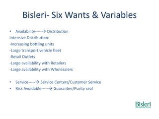 Bisleri- Six Wants & Variables
• Availability----- Distribution
Intensive Distribution:
-Increasing bottling units
-Large transport vehicle fleet
-Retail Outlets
-Large availability with Retailers
-Large availability with Wholesalers
• Service----- Service Centers/Customer Service
• Risk Avoidable----- Guarantee/Purity seal
 