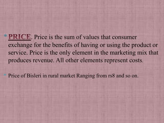 *            . Price is the sum of values that consumer
    exchange for the benefits of having or using the product or
    service. Price is the only element in the marketing mix that
    produces revenue. All other elements represent costs.

* Price of Bisleri in rural market Ranging from rs8 and so on.
 