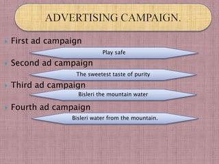    First ad campaign
                             Play safe

   Second ad campaign
                   The sweetest taste of purity

   Third ad campaign
                    Bisleri the mountain water

   Fourth ad campaign
                  Bisleri water from the mountain.
 