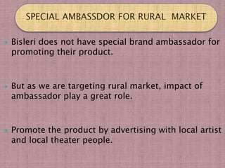    Bisleri does not have special brand ambassador for
    promoting their product.



   But as we are targeting rural market, impact of
    ambassador play a great role.



   Promote the product by advertising with local artist
    and local theater people.
 
