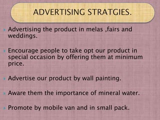    Advertising the product in melas ,fairs and
    weddings.

   Encourage people to take opt our product in
    special occasion by offering them at minimum
    price.

   Advertise our product by wall painting.

   Aware them the importance of mineral water.

   Promote by mobile van and in small pack.
 