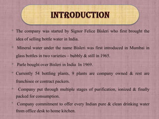 * The company was started by Signor Felice Bisleri who first brought the
    idea of selling bottle water in India.
* Mineral water under the name Bisleri was first introduced in Mumbai in
    glass bottles in two varieties – bubbly & still in 1965.

* Parle bought over Bisleri in India In 1969.
* Currently 54 bottling plants, 9 plants are company owned & rest are
    franchisee or contract packers.
*    Company put through multiple stages of purification, ionized & finally
    packed for consumption.
* Company commitment to offer every Indian pure & clean drinking water
    from office desk to home kitchen.
 