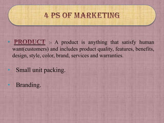 •                   :- A product is anything that satisfy human
    want(customers) and includes product quality, features, benefits,
    design, style, color, brand, services and warranties.

• Small unit packing.

• Branding.
 