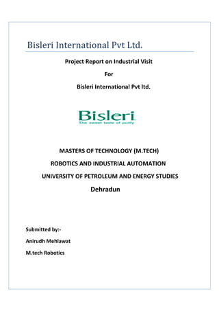 Bisleri International Pvt Ltd.
Project Report on Industrial Visit
For
Bisleri International Pvt ltd.
MASTERS OF TECHNOLOGY (M.TECH)
ROBOTICS AND INDUSTRIAL AUTOMATION
UNIVERSITY OF PETROLEUM AND ENERGY STUDIES
Dehradun
Submitted by:-
Anirudh Mehlawat
M.tech Robotics
 