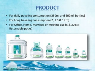 • For daily traveling consumption (250ml and 500ml bottles) 
• For Long traveling consumption (2, 1.5 & 1 Ltr.) 
• For Office, Home, Marriage or Meeting use (5 & 20 Ltr. 
Returnable packs) 
 