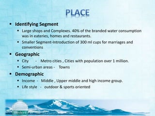  Identifying Segment 
 Large shops and Complexes. 40% of the branded water consumption 
was in eateries, homes and restaurants. 
 Smaller Segment-Introduction of 300 ml cups for marriages and 
conventions 
 Geographic 
 City - Metro cities , Cities with population over 1 million. 
 Semi-urban areas - Towns 
 Demographic 
 Income - Middle , Upper middle and high income group. 
 Life style - outdoor & sports oriented 
 