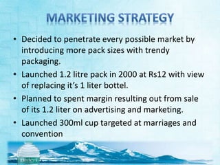 • Decided to penetrate every possible market by 
introducing more pack sizes with trendy 
packaging. 
• Launched 1.2 litre pack in 2000 at Rs12 with view 
of replacing it’s 1 liter bottel. 
• Planned to spent margin resulting out from sale 
of its 1.2 liter on advertising and marketing. 
• Launched 300ml cup targeted at marriages and 
convention 
 
