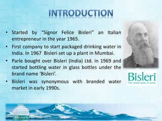 • Started by “Signor Felice Bisleri” an Italian 
entrepreneur in the year 1965. 
• First company to start packaged drinking water in 
India. In 1967 Bisleri set up a plant in Mumbai. 
• Parle bought over Bisleri (India) Ltd. in 1969 and 
started bottling water in glass bottles under the 
brand name ‘Bisleri’. 
• Bisleri was synonymous with branded water 
market in early 1990s. 
 