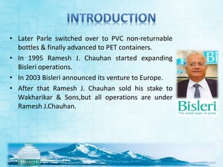 • Later Parle switched over to PVC non-returnable 
bottles & finally advanced to PET containers. 
• In 1995 Ramesh J. Chauhan started expanding 
Bisleri operations. 
• In 2003 Bisleri announced its venture to Europe. 
• After that Ramesh J. Chauhan sold his stake to 
Wakharikar & Sons,but all operations are under 
Ramesh J.Chauhan. 
 