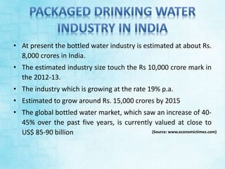 • At present the bottled water industry is estimated at about Rs. 
8,000 crores in India. 
• The estimated industry size touch the Rs 10,000 crore mark in 
the 2012-13. 
• The industry which is growing at the rate 19% p.a. 
• Estimated to grow around Rs. 15,000 crores by 2015 
• The global bottled water market, which saw an increase of 40- 
45% over the past five years, is currently valued at close to 
US$ 85-90 billion (Source: www.economictimes.com) 
 