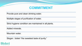 COMMITMENT
Provide pure and clean drinking water.
Multiple stages of purification of water.
Strict hygiene condition are maintained in all plants.
Added minerals.

Mountain water.
Slogan : bisleri “the sweetest taste of purity.”

 
