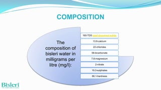 COMPOSITION
160-TDS total dissolved solids

The
composition of
bisleri water in
milligrams per
litre (mg/l):

13.6-calcium
22-chlorides
58-bicarbonate
7.8-magnesium
2-nitrate
19.3-sulphates
66.1-hardness

 