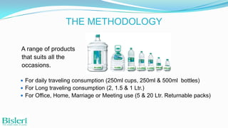 THE METHODOLOGY
A range of products
that suits all the
occasions.
 For daily traveling consumption (250ml cups, 250ml & 500ml bottles)
 For Long traveling consumption (2, 1.5 & 1 Ltr.)
 For Office, Home, Marriage or Meeting use (5 & 20 Ltr. Returnable packs)

 