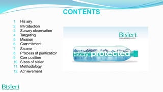 CONTENTS
1.
2.
3.
4.
5.
6.
7.
8.
9.
10.
11.
12.

History
Introduction
Survey observation
Targeting
Mission
Commitment
Source
Process of purification
Composition
Sizes of bisleri
Methodology
Achievement

 