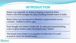 INTRODUCTION
Bisleri was originally an Italian company created by felice
bisleri, who first brought the idea of selling bottled water in India.

Bisleri then was introduced in Mumbai in glass bottles in two
varieties – bubbly & still in 1965.
Parle bought over bisleri (India) ltd. In 1969 and started bottling
water in glass bottles under the brand name ‘bisleri’.
The brand name bisleri is so popular in India that it is used
as generic name for bottled water.

 