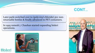 CONT….
Later parle switched over to (polyvinyl chloride) pvc nonreturnable bottles & finally advanced to PET containers.
In 1995 ramesh j. Chauhan started expanding bisleri
operations.

 