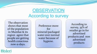 OBSERVATION
According to survey
The observation
shows that most
of the population
in Mumbai & its
region agree that
people are getting
health conscious
now-a-days.

Preference more
for
mineral/packaged
water over normal
water because of
hygiene.

According to
survey, 35% of
retailer go in for
advertised
products and non
advertised
products

 